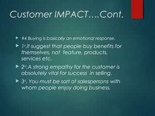 Customer IMPACT….Cont.
 #4 Buying is basically an emotional response.
 1st
,it suggest that people buy benefits for
themselves, not feature, products,
services etc.
 2nd
,A strong empathy for the customer is
absolutely vital for success in selling.
 3rd
, You must be sort of salespersons with
whom people enjoy doing business.
 