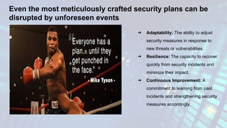 Even the most meticulously crafted security plans can be
disrupted by unforeseen events
➔ Adaptability: The ability to adjust
security measures in response to
new threats or vulnerabilities.
➔ Resilience: The capacity to recover
quickly from security incidents and
minimize their impact.
➔ Continuous Improvement: A
commitment to learning from past
incidents and strengthening security
measures accordingly.
 
