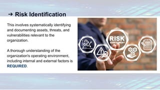 ➔ Risk Identification
This involves systematically identifying
and documenting assets, threats, and
vulnerabilities relevant to the
organization.
A thorough understanding of the
organization's operating environment,
including internal and external factors is
REQUIRED.
 