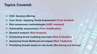 Topics Covered:
➔ CSO: Decision-Making
➔ Case Study: Applying Threat Assessment (Tunis Incident)
➔ Risk assessment methodologies (ASIS standard)
➔ Vulnerability assessments (Risk Identification)
➔ Scenario analysis (Risk Analysis)
➔ Conducting threat modeling exercises (Risk Evaluation)
➔ Assessing threat likelihood and impact (Risk Treatment)
➔ Prioritizing threats based on risk levels (Monitoring and Review)
 