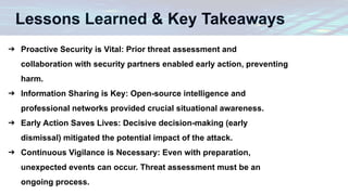 Lessons Learned & Key Takeaways
➔ Proactive Security is Vital: Prior threat assessment and
collaboration with security partners enabled early action, preventing
harm.
➔ Information Sharing is Key: Open-source intelligence and
professional networks provided crucial situational awareness.
➔ Early Action Saves Lives: Decisive decision-making (early
dismissal) mitigated the potential impact of the attack.
➔ Continuous Vigilance is Necessary: Even with preparation,
unexpected events can occur. Threat assessment must be an
ongoing process.
 