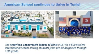 American School continues to thrive in Tunis!
The American Cooperative School of Tunis (ACST) is a 600-student
international school serving students from pre-kindergarten through
12th grade.
 