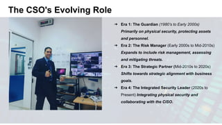 The CSO's Evolving Role
➔ Era 1: The Guardian (1980’s to Early 2000s)
Primarily on physical security, protecting assets
and personnel.
➔ Era 2: The Risk Manager (Early 2000s to Mid-2010s)
Expands to include risk management, assessing
and mitigating threats.
➔ Era 3: The Strategic Partner (Mid-2010s to 2020s)
Shifts towards strategic alignment with business
goals.
➔ Era 4: The Integrated Security Leader (2020s to
Present) Integrating physical security and
collaborating with the CISO.
 