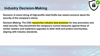 Industry Decision-Making
Scenario: A recent string of high-profile retail thefts has raised concerns about the
security of the company's stores.
Decision-Making: The CSO researches industry best practices for loss prevention and
retail security. They benchmark the company's current measures against those of
similar retailers and implement upgrades to deter theft and protect merchandise,
aligning with industry standards.
 