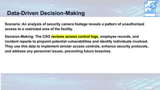Data-Driven Decision-Making
Scenario: An analysis of security camera footage reveals a pattern of unauthorized
access to a restricted area of the facility.
Decision-Making: The CSO reviews access control logs, employee records, and
incident reports to pinpoint potential vulnerabilities and identify individuals involved.
They use this data to implement stricter access controls, enhance security protocols,
and address any personnel issues, preventing future breaches.
 