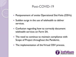 Post-COVID-19
 Postponement of onsite Operational SiteVisits (OSVs).
 Sudden surge in the use of telehealth to deliver
services.
 Confusion regarding how to correctly document
telehealth services on Form 5A.
 The need to continue to maintain compliance with
Scope of Project throughout the Pandemic.
 The implementation of theVirtual OSV process.
 