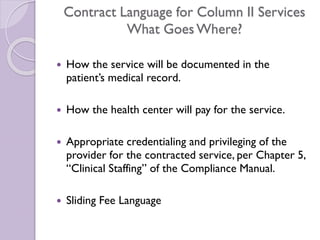 Contract Language for Column II Services
What Goes Where?
 How the service will be documented in the
patient’s medical record.
 How the health center will pay for the service.
 Appropriate credentialing and privileging of the
provider for the contracted service, per Chapter 5,
“Clinical Staffing” of the Compliance Manual.
 Sliding Fee Language
 