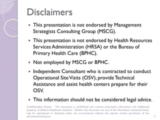 Disclaimers
 This presentation is not endorsed by Management
Strategists Consulting Group (MSCG).
 This presentation is not endorsed by Health Resources
Services Administration (HRSA) or the Bureau of
Primary Health Care (BPHC).
 Not employed by MSCG or BPHC.
 Independent Consultant who is contracted to conduct
Operational SiteVisits (OSV), provide Technical
Assistance and assist health centers prepare for their
OSV.
 This information should not be considered legal advice.
Confidentiality Notice: This document is conﬁdential and contains proprietary information and intellectual
property of Infidium Healthcare Solutions. Neither this document nor any of the information contained herein
may be reproduced or disclosed under any circumstances without the express written permission of the
aforementioned party. 2
 
