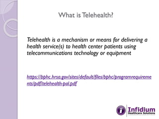 What is Telehealth?
Telehealth is a mechanism or means for delivering a
health service(s) to health center patients using
telecommunications technology or equipment
https://bphc.hrsa.gov/sites/default/files/bphc/programrequireme
nts/pdf/telehealth-pal.pdf
 