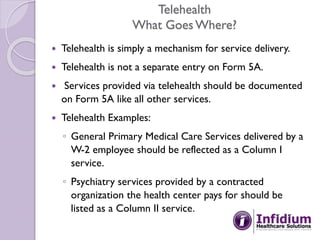 Telehealth
What GoesWhere?
 Telehealth is simply a mechanism for service delivery.
 Telehealth is not a separate entry on Form 5A.
 Services provided via telehealth should be documented
on Form 5A like all other services.
 Telehealth Examples:
◦ General Primary Medical Care Services delivered by a
W-2 employee should be reflected as a Column I
service.
◦ Psychiatry services provided by a contracted
organization the health center pays for should be
listed as a Column II service.
 