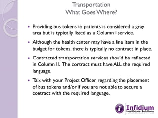 Transportation
What GoesWhere?
 Providing bus tokens to patients is considered a gray
area but is typically listed as a Column I service.
 Although the health center may have a line item in the
budget for tokens, there is typically no contract in place.
 Contracted transportation services should be reflected
in Column II. The contract must have ALL the required
language.
 Talk with your Project Officer regarding the placement
of bus tokens and/or if you are not able to secure a
contract with the required language.
 