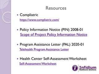 Resources
 Compliatric
https://www.compliatric.com/
 Policy Information Notice (PIN) 2008-01
Scope of Project Policy Information Notice
 Program Assistance Letter (PAL) 2020-01
Telehealth Program Assistance Letter
 Health Center Self-AssessmentWorksheet
Self-AssessmentWorksheet
 