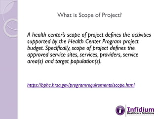 What is Scope of Project?
A health center’s scope of project defines the activities
supported by the Health Center Program project
budget. Specifically, scope of project defines the
approved service sites, services, providers, service
area(s) and target population(s).
https://bphc.hrsa.gov/programrequirements/scope.html
 