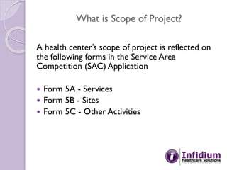 What is Scope of Project?
A health center’s scope of project is reflected on
the following forms in the Service Area
Competition (SAC) Application
 Form 5A - Services
 Form 5B - Sites
 Form 5C - Other Activities
 