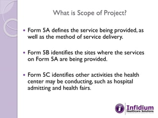 What is Scope of Project?
 Form 5A defines the service being provided, as
well as the method of service delivery.
 Form 5B identifies the sites where the services
on Form 5A are being provided.
 Form 5C identifies other activities the health
center may be conducting, such as hospital
admitting and health fairs.
 