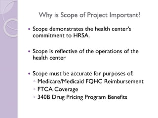 Why is Scope of Project Important?
 Scope demonstrates the health center’s
commitment to HRSA.
 Scope is reflective of the operations of the
health center
 Scope must be accurate for purposes of:
◦ Medicare/Medicaid FQHC Reimbursement
◦ FTCA Coverage
◦ 340B Drug Pricing Program Benefits
 