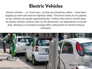 Electric Vehicles
Electric vehicles — or “smart cars,” as they are sometimes called — have been
popping up more and more on highways lately. This trend comes as no surprise,
as the vehicles are quickly approaching the 1 million units mark in overall sales.
As electric vehicles continue their run for dominance, our dependence on oil will
drop, allowing us to conserve energy while cutting down on harmful exhaust
emissions.
Source: Bloomberg
 
