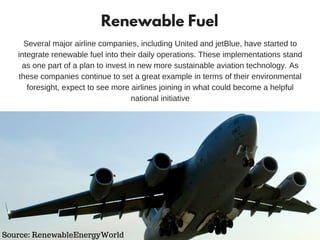 Renewable Fuel
Several major airline companies, including United and jetBlue, have started to
integrate renewable fuel into their daily operations. These implementations stand
as one part of a plan to invest in new more sustainable aviation technology. As
these companies continue to set a great example in terms of their environmental
foresight, expect to see more airlines joining in what could become a helpful
national initiative
Source: RenewableEnergyWorld
 