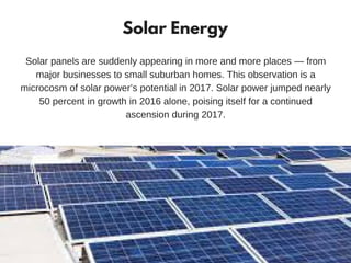 Solar Energy
Solar panels are suddenly appearing in more and more places — from
major businesses to small suburban homes. This observation is a
microcosm of solar power’s potential in 2017. Solar power jumped nearly
50 percent in growth in 2016 alone, poising itself for a continued
ascension during 2017.
 