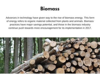 Biomass
Advances in technology have given way to the rise of biomass energy. This form
of energy refers to organic material collected from plants and animals. Biomass
practices have major savings potential, and those in the biomass industry
continue push towards more encouragement for its implementation in 2017.
Source: RenewableEnergyWorld
 