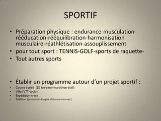 SPORTIFPréparation physique : endurance-musculation- rééducation-rééquilibration-harmonisation musculaire-réathlétisation-assouplissementpour tout sport : TENNIS-GOLF-sports de raquette-Tout autres sports Établir un programme autour d’un projet sportif :Course à pied  (10 km-semi-marathon-trail)Vélo (VTT-cyclo)Expédition-treckTriathlon (promotion-longue distance-ironman)
