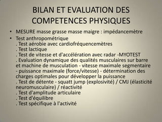 BILAN ET EVALUATION DES COMPETENCES PHYSIQUESMESURE masse grasse masse maigre : impédancemètreTest anthropométrique. Test aérobie avec cardiofréquencemètres . Test lactique . Test de vitesse et d'accélération avec radar -MYOTEST. Evaluation dynamique des qualités musculaires sur barre et machine de musculation - vitesse maximale segmentaire - puissance maximale (force/vitesse) - détermination des charges optimales pour développer la puissance . Test de détente - squattjump (explosivité) / CMJ (élasticité neuromusculaire) / réactivité . Test d'amplitude articulaire . Test d'équilibre . Test spécifique à l'activité