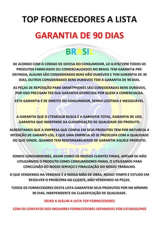 TOP FORNECEDORES A LISTA
GARANTIA DE 90 DIAS
BRASIL
DE ACORDO COM O CÓDIGO DE DEFESA DO CONSUMIDOR, LEI 8.078/1990 TODOS OS
PRODUTOS FABRICADOS OU COMERCIALIZADOS NO BRASIL TEM GARANTIA PRÉ-
DEFINIDA, ALGUNS SÃO CONSIDERADOS BENS NÃO DURÁVEIS E TEM GARANTIA DE 30
DIAS, OUTROS CONSIDERADOS BENS DURÁVEIS TEM A GARANTIA DE 90 DIAS.
AS PEÇAS DE REPOSIÇÃO PARA SMARTPHONES SÃO CONSIDERADAS BENS DURÁVEIS,
POR ISSO PRECISAM TER SUA GARANTIA OFERECIDA POR QUEM A COMERCIALIZA.
ESTA GARANTIA É DE DIREITO DO CONSUMIDOR, SENDO LEGÍTIMA E INEGOCIÁVEL.
A GARANTIA QUE O CTEMCASB BUSCA É A GARANTIA TOTAL, GARANTIA DE USO,
GARANTIA QUE INDEPENDE DA CLASSIFICAÇÃO DE QUALIDADE DO PRODUTO.
ACREDITAMOS QUE A EMPRESA QUE CONFIA EM SEUS PRODUTOS TEM POR NATUREZA A
INTENÇÃO DE GARANTI-LOS, E QUE UMA EMPRESA SÓ SE PREOCUPA COM A QUALIDADE
DO QUE VENDE, QUANDO TEM RESPONSABILIDADE DE GARANTIR AQUELE PRODUTO.
SOMOS CONSUMIDORES, ASSIM COMO OS NOSSOS CLIENTES FINAIS, APESAR DE NÃO
UTILIZARMOS O PRODUTO COMO CONSUMIDORES FINAIS, O UTILIZAMOS PARA
CONCLUSÃO DO NOSSO SERVIÇO E FINALIZAÇÃO DO NOSSO TRABALHO.
O QUE VENDEMOS NA VERDADE É A NOSSA MÃO DE OBRA, NOSSO TEMPO E ESTUDO EM
RESOLVER O PROBLEMA DO CLIENTE, NÃO VENDEMOS AS PEÇAS.
TODOS OS FORNECEDORES DESTA LISTA GARANTEM SEUS PRODUTOS POR NO MÍNIMO
90 DIAS, INDEPENDENTE DA CLASSIFICAÇÃO DE QUALIDADE.
DEIXO A SEGUIR A LISTA TOP FORNECEDORES
COM OS CONTATOS DOS MELHORES FORNECEDORES SEPARADOS POR ESTADOS/PAÍS
 