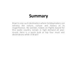 Summary
Brazil is one such destination where holidaymakers can
witness the nature, culture and history at its
magnificence. No wonder, tickets on flights bound for
this exotic country remain in high demand all yearround. Here is a quick look at top four must visit
destinations while in Brazil!

 