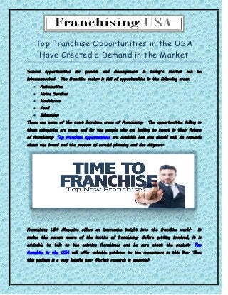 Top Franchise Opportunities in the USA
Have Created a Demand in the Market
Several opportunities for growth and development in today’s market can be
interconnected. The franchise sector is full of opportunities in the following areas:
 Automotive
 Home Services
 Healthcare
 Food
 Education
These are some of the most lucrative areas of Franchising. The opportunities falling in
these categories are many and for the people who are looking to invest in their future
of franchising. Top franchise opportunities are available but one should still do research
about the brand and the process of careful planning and due diligence.
Franchising USA Magazine offers an impressive insight into the franchise world. It
makes the person aware of the tactics of franchising. Before getting involved, it is
advisable to talk to the existing franchisees and be sure about the project. Top
franchise in the USA will offer valuable guidance to the newcomers in this line. Thus
this podium is a very helpful one. Market research is essential.
 