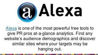 Alexa is one of the most powerful free tools to
give PR pros at-a-glance analytics. Find any
website’s audience demographics and discover
similar sites where your targets may be
hanging out.
 