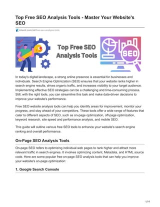1/17
Top Free SEO Analysis Tools - Master Your Website's
SEO
khanit.com.bd/free-seo-analysis-tools
In today's digital landscape, a strong online presence is essential for businesses and
individuals. Search Engine Optimization (SEO) ensures that your website ranks higher in
search engine results, drives organic traffic, and increases visibility to your target audience.
Implementing effective SEO strategies can be a challenging and time-consuming process.
Still, with the right tools, you can streamline this task and make data-driven decisions to
improve your website's performance.
Free SEO website analysis tools can help you identify areas for improvement, monitor your
progress, and stay ahead of your competitors. These tools offer a wide range of features that
cater to different aspects of SEO, such as on-page optimization, off-page optimization,
keyword research, site speed and performance analysis, and mobile SEO.
This guide will outline various free SEO tools to enhance your website's search engine
ranking and overall performance.
On-Page SEO Analysis Tools
On-page SEO refers to optimizing individual web pages to rank higher and attract more
relevant traffic in search engines. It involves optimizing content, Metadata, and HTML source
code. Here are some popular free on-page SEO analysis tools that can help you improve
your website's on-page optimization:
1. Google Search Console
 