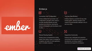 Ember.js
Convention over Configuration
Ember.js follows the "convention over
configuration" principle, which means it
provides sensible defaults and best
practices out of the box, reducing the
amount of boilerplate code developers need
to write.
Two-way Data Binding
Ember.js features a powerful two-way data
binding system, allowing changes in the
model to be automatically reflected in the UI
and vice versa.
Robust Routing System
Ember.js has a comprehensive routing
system that makes it easy to manage the
navigation and state of a web application,
even in complex scenarios.
Supportive Community
Ember.js has a dedicated and supportive
community that contributes to its growth and
development, providing a wealth of
resources and support for developers.
 