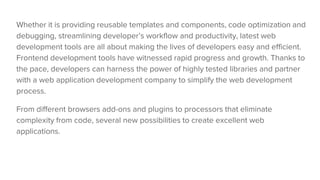 Whether it is providing reusable templates and components, code optimization and
debugging, streamlining developer’s workflow and productivity, latest web
development tools are all about making the lives of developers easy and efficient.
Frontend development tools have witnessed rapid progress and growth. Thanks to
the pace, developers can harness the power of highly tested libraries and partner
with a web application development company to simplify the web development
process.
From different browsers add-ons and plugins to processors that eliminate
complexity from code, several new possibilities to create excellent web
applications.
 