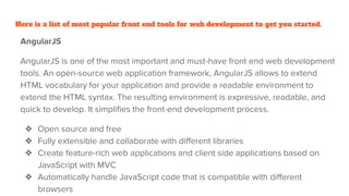 Here is a list of most popular front end tools for web development to get you started.
AngularJS
AngularJS is one of the most important and must-have front end web development
tools. An open-source web application framework, AngularJS allows to extend
HTML vocabulary for your application and provide a readable environment to
extend the HTML syntax. The resulting environment is expressive, readable, and
quick to develop. It simplifies the front-end development process.
❖ Open source and free
❖ Fully extensible and collaborate with different libraries
❖ Create feature-rich web applications and client side applications based on
JavaScript with MVC
❖ Automatically handle JavaScript code that is compatible with different
browsers
 