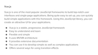 Vue.js
Vue.js is one of the most popular JavaScript frameworks to build top-notch user
interfaces and single-page applications. Being quite easy to set up, you can quickly
build simple applications with this framework. Using this JavaScript library, you can
create an attractive UI for your applications.
● Vue.js is a stable, progressive JavaScript framework
● Easy to understand and learn
● Flexible and simple
● It uses MVVM architecture
● It provides extensive documentation
● You can use it to develop simple as well as complex applications
● Offers several ways for using transition effects
 