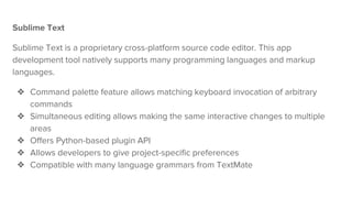 Sublime Text
Sublime Text is a proprietary cross-platform source code editor. This app
development tool natively supports many programming languages and markup
languages.
❖ Command palette feature allows matching keyboard invocation of arbitrary
commands
❖ Simultaneous editing allows making the same interactive changes to multiple
areas
❖ Offers Python-based plugin API
❖ Allows developers to give project-specific preferences
❖ Compatible with many language grammars from TextMate
 