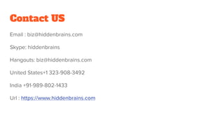 Contact US
Email : biz@hiddenbrains.com
Skype: hiddenbrains
Hangouts: biz@hiddenbrains.com
United States+1 323-908-3492
India +91-989-802-1433
Url : https://www.hiddenbrains.com
 
