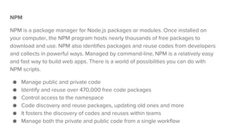 NPM
NPM is a package manager for Node.js packages or modules. Once installed on
your computer, the NPM program hosts nearly thousands of free packages to
download and use. NPM also identifies packages and reuse codes from developers
and collects in powerful ways. Managed by command-line, NPM is a relatively easy
and fast way to build web apps. There is a world of possibilities you can do with
NPM scripts.
● Manage public and private code
● Identify and reuse over 470,000 free code packages
● Control access to the namespace
● Code discovery and reuse packages, updating old ones and more
● It fosters the discovery of codes and reuses within teams
● Manage both the private and public code from a single workflow
 