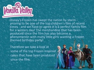 Disney's Frozen has swept the nation by storm -
proving to be one of the top children's film of recent
times - and we have to agree it is a perfect family film
for a winters day! The merchandise that has been
produced since the film has also become a
phenomenon with many little girls wanting a Frozen
themed birthday party!
Therefore we take a look at
some of the top Frozen inspired
cakes that have been produced
since the film.
 