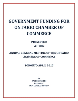 GOVERNMENT FUNDING FOR ONTARIO CHAMBER OF COMMERCE<br />PRESENTED <br />AT THE <br />ANNUAL GENERAL MEETING OF THE ONTARIO CHAMBER OF COMMERCE<br />TORONTO APRIL 2010<br />BY <br />DAVID REYNOLDS<br />PRESIDENT<br />INAC SERVICES LIMTED<br />The AgriFlexibility Program will contribute up to 75% towards not for profit sector lead agricultural projects that:<br />Help reduce the cost of production or improve environmental sustainability for the sector.  For example:<br />the adoption of management practices and technologies which will result in lasting production cost reductions, <br />facilitate sustainable water resources, or accelerate agricultural biomass use for bio-energy.<br />Result in value-chain innovation and sectoral adaptation. For example:<br />enhance value chain integration<br />bring increase value, competitiveness or market share to Canadian agricultural products.<br />enable proactive adaptation to changing market conditions that result in viable businesses.<br />Address emerging opportunities and challenges for the sector.  For example:<br />seek to maintain global competitiveness, <br />expand or recapture markets for Canadian food and agricultural products <br />address emerging opportunities or challenges through investments in enabling technologies, R&D, traceability, biosecurity, assurance systems or consumer education.<br />To be eligible for funding, projects must also have regional broad base sector benefit and endorsement. What this means is that project demonstration and result evaluation is of importance and shared with other sector stakeholders. Although there is no set limit for program assistance, preference will be given to projects requesting 50% support, plus have producer as well as private-sector involvement and investment. Additionally, program support for not for profit submitted projects will be provided as a grant rather than a loan. Telephone 1-877-290-2188.<br />Canadian Agricultural Adaptation Program (CAAP) offers up to 85% in grants to a maximum of $3 million over 5 years towards supporting Agriculture and Agri-Food sector adaptation and competitiveness initiatives. These initiatives are to be focussed on seizing opportunities, respond to new and emerging issues or to pathfind and pilot solutions that will benefit Ontario agriculture and its sector.  Eligible expenses include labour, facilities, equipment or machinery rentals, third party consulting and services costs. Minor assets of less than $10,000, supplies, and other out of pockets expenditures can also be supported. Not-for-profit organizations can also receive 25% funding for capital expenditures plus include in-kind support as part of their 15%. Funding preference will be given to projects:<br />with industry-leveraged cash funding<br />address issues that cross provincial borders<br />involve many partners and CAAP Industry Councils or a national organization<br />Disseminate results to a broad-base targeted audience<br />CAAP application submission date is March 8th, 2010. Telephone 1-519-822-7554<br />The Community Development Program offers grants to Canadian not for profit organizations for rural and northern region partnership and knowledge building related projects as well as workshops that will generate information, expertise, tools and processes needed to: <br />enhance competitiveness;<br />foster the transformation of local ideas and untapped assets into sustainable innovative economic activities; or<br />facilitate the development of new economic opportunities from existing natural and cultural amenities<br />Program percentages are 50% for rural projects and 75% for northern projects. Maximum program funding for partnerships is $75,000, and $200,000 for knowledge building. As well, workshops in rural regions can receive up to $15,000 whereas the maximum for northern region workshops is up to $30,000. Eligible costs include project wages and salaries, communication, printing, travel, translation, consultation and a percentage of overhead expenses.  Hospitality, equipment, capital and international travel expenses are not supported by the program. Telephone 1-877-295-7160<br />The Community Investment Support Program (CISP) provides matching funds of up to 50% to a $300,000 per year for initiatives that promote and sustain foreign direct investment in Canadian communities. The program assists communities in developing the tools needed to attract and retain investment. Eligible recipients are Canadian communities and non-profit locally-based organizations that represent or fall into one of three categories: <br />Smaller communities with limited economic development resources, primarily interested in obtaining assistance to offset costs associated with developing tools aimed at foreign investor servicing<br />Mid-sized regions and communities with some professional staff and existing economic development programs requesting assistance for specific marketing oriented activities. <br />Larger regions and communities with active foreign investment programs interested in assistance to develop and implement multi-year international investment attraction and retention strategies. <br />Fundable activities include:<br />Investment training for economic development staff <br />Conducting business retention and expansion research <br />Identifying investment strengths and local assets <br />Developing a community profile to show potential investors<br />Identifying specific potential foreign investors and developing corporate profile and contact database<br />Developing and implementing a targeted strategy for encouraging investment<br />Developing and implementing a targeted strategy for retaining and expanding existing investments<br />Developing or substantially upgrading websites<br />Implementing strategies to retain or expand the investment of foreign affiliates already located in Canada <br />The next expected call for submissions is October, 2010. Telephone 1-416-973-5054<br />The Federal Economic Development Fund for Southern Ontario (FedDev) will contribute up to 75% towards not-for-profit undertaken initiatives generating economic development by:<br />expanding capacity; <br />improving technology or equipment; <br />improving the productivity and competitiveness of your business; <br />accessing new markets;<br />innovation of products or services; <br />commercialization of innovations.<br />For “capital projects”, FedDev will support building construction or acquisition, machinery and equipment leasing and purchasing, leasehold and site improvements, expansion working capital, construction insurance and interest capitalization, as well as securing patents, trademarks and licenses. <br />For “non-capital” projects, FedDev’s contribution is for consulting, materials, employee wages, and other expenses associated with R&D, training, and productivity/quality improvement. Consulting and related third party expenses for marketing, business plans, feasibility studies, venture capital searches, contract bidding, technology transfers, and related eligible project endeavors can also receive program funding.<br />Preference will be given to projects in communities with populations less than 500,000, however, overall funding selection and terms will be based on the economic development benefits to Southern Ontario (e.g. job creation, revenue generation. economy diversification, etc.). FedDev’s contribution is up to 90% and in the form of a grant for projects requesting less than $100,000. Telephone 1-866-593-5505.<br />FedNor’s Northern Ontario Development Program (NODP) promotes economic growth throughout Northern Ontario. Program contributions are available to support projects in six areas:<br />Community Economic Development: support for community based planning projects and the implementation of strategic plans that result in long-term benefits, enhanced business competitiveness and job creation. FedNor also provides special assistance for economic adjustment, to develop and implement recovery or diversification strategies for communities that have been adversely affected by sudden or severe downturns in their local economy.<br />Innovation: support for facilitating applied research and development and the development, application and transfer of new technologies to the North. For example, NODP’s Applied Research and Development Program offers 50% funding up to $500,000 towards the commercialization of intellectual property, value-added product development, and productivity improvement in such key sectors (but not limited to) mining, forestry, biotechnology, alternative energy, manufacturing and medical applications. Eligible activities include initial research and development, pre-commercial product development and pre-operational marketing studies which would be unlikely to attract commercial debt due to the risk involved.<br />Information and Communication Technologies: support for increasing opportunities for local business, building of high speed data linkages to rural areas and to facilitate community economic development.<br />Trade and Tourism: assistance for trade expansion, export development, infrastructure development, marketing and promotions, product development, training and education.<br />Human Capital: funding to assist people to remain in their home communities and provide them with the skills and networks to succeed in their local economy as well as offering funding to organizations and businesses to hire recent post-secondary school graduates. <br />Business Financing: offering access to capital for small and medium-size enterprises by partnering with a wide range of partners that provide financial assistance to Northern Ontario businesses who may not have the conventional means to finance. NODP also offers business financing through Northern Community Future Development Corporations (CFDCs). <br />The amount of NODP support is determined by a project’s benefits to Northern Ontario. Telephone 1-877-333-6673<br />The objective of Eastern Ontario Development Fund’s Community Capacity Building Program is to strengthen Eastern Ontario communities by supporting economic development projects that are incremental, address local needs and priorities and result in long term benefits including job creation, economic diversification, and enhanced business competitiveness. Projects must demonstrate significant impact on the enhancement of the local business community and/or the community as a whole. <br />Applicants must demonstrate evidence of support from partners in the private sector, community organizations, municipalities, and/or the provincial government. Municipal governments, not-for-profit organizations and aboriginal organizations are eligible to apply.  Program contribution can be up to 100% of eligible project costs to a maximum of $150,000, net of GST. However, partnerships and projects with leveraged funds, whether in kind or cash, will be given priority. Applicants seeking a contribution of $10,000 or less are to submit an application for the Local Initiatives Program (see below). Telephone 1-877-424-1300<br />The objective of the Eastern Ontario’s Local Initiatives Program is to support incremental local economic development projects throughout Eastern Ontario. Municipal governments, not-for-profit organizations and First Nation organizations located in and conducting activities in Eastern Ontario are eligible are eligible to apply. Program contributions may be up to 100% of eligible project costs, however, partnerships and projects with leveraged funds are encouraged. Individual projects would not normally exceed $10,000 per project. <br />Activities which create financial dependencies on government support are not eligible under this initiative. All projects must be implemented and funds expended by February 28, 2007. Activities and costs must be new or incremental and may include, but are not limited to community strategic planning, research projects, marketing/promotional activities, tourism initiatives and events, seminars/workshops, small-scale technology or capital projects, and other community-based economic development projects. Telephone 1-877-424-1300<br />The Industrial Research Assistance Program (IRAP) will contribute 75% up to $500,000 over 3 years towards labour and consulting directly related to R&D project costs. It does not pay for travelling costs. Companies in southern or urban Canada must have less than 500 employees to be eligible for funding whereas no workforce size restrictions apply for businesses in remote communities. The program reviews its criteria every six months and does forensic level accounting on claims. Please note that IRAP is collaborating with the Federal Economic Development Fund for Southern Ontario.  As a result, some of its funding is now going towards supporting businesses with smaller R&D projects as well as other activities for increasing competitiveness (e.g. market research).<br />The Ontario Market Investment Fund will contribute 50% up to $100,000 towards innovative market research, communications and/or marketing projects that encourage Ontarians to buy locally-produced foods. Eligible applicants include, but are not limited to:<br />,[object Object]
