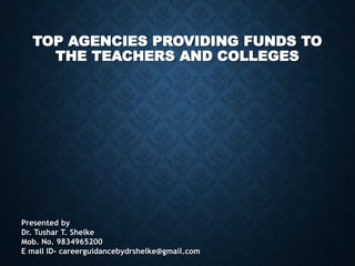 TOP AGENCIES PROVIDING FUNDS TO
THE TEACHERS AND COLLEGES
Presented by
Dr. Tushar T. Shelke
Mob. No. 9834965200
E mail ID- careerguidancebydrshelke@gmail.com
 