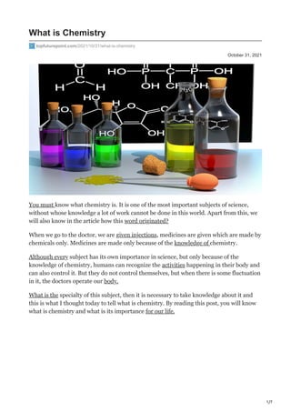 1/7
October 31, 2021
What is Chemistry
topfuturepoint.com/2021/10/31/what-is-chemistry
You must know what chemistry is. It is one of the most important subjects of science,
without whose knowledge a lot of work cannot be done in this world. Apart from this, we
will also know in the article how this word originated?
When we go to the doctor, we are given injections, medicines are given which are made by
chemicals only. Medicines are made only because of the knowledge of chemistry.
Although every subject has its own importance in science, but only because of the
knowledge of chemistry, humans can recognize the activities happening in their body and
can also control it. But they do not control themselves, but when there is some fluctuation
in it, the doctors operate our body.
What is the specialty of this subject, then it is necessary to take knowledge about it and
this is what I thought today to tell what is chemistry. By reading this post, you will know
what is chemistry and what is its importance for our life.
 