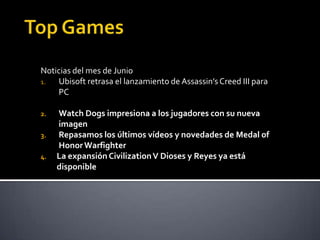 Noticias del mes de Junio
1.  Ubisoft retrasa el lanzamiento de Assassin’s Creed III para
    PC

2.   Watch Dogs impresiona a los jugadores con su nueva
     imagen
3.   Repasamos los últimos vídeos y novedades de Medal of
     Honor Warfighter
4.   La expansión Civilization V Dioses y Reyes ya está
     disponible
 