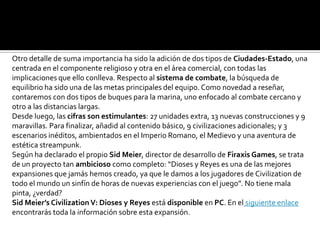 Otro detalle de suma importancia ha sido la adición de dos tipos de Ciudades-Estado, una
centrada en el componente religioso y otra en el área comercial, con todas las
implicaciones que ello conlleva. Respecto al sistema de combate, la búsqueda de
equilibrio ha sido una de las metas principales del equipo. Como novedad a reseñar,
contaremos con dos tipos de buques para la marina, uno enfocado al combate cercano y
otro a las distancias largas.
Desde luego, las cifras son estimulantes: 27 unidades extra, 13 nuevas construcciones y 9
maravillas. Para finalizar, añadid al contenido básico, 9 civilizaciones adicionales; y 3
escenarios inéditos, ambientados en el Imperio Romano, el Medievo y una aventura de
estética streampunk.
Según ha declarado el propio Sid Meier, director de desarrollo de Firaxis Games, se trata
de un proyecto tan ambicioso como completo: “Dioses y Reyes es una de las mejores
expansiones que jamás hemos creado, ya que le damos a los jugadores de Civilization de
todo el mundo un sinfín de horas de nuevas experiencias con el juego”. No tiene mala
pinta, ¿verdad?
Sid Meier’s Civilization V: Dioses y Reyes está disponible en PC. En el siguiente enlace
encontrarás toda la información sobre esta expansión.
 