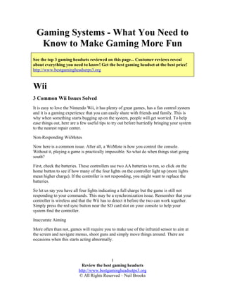 Gaming Systems - What You Need to
Know to Make Gaming More Fun
See the top 3 gaming headsets reviewed on this page... Customer reviews reveal
about everything you need to know! Get the best gaming headset at the best price!
http://www.bestgamingheadsetps3.org
Wii
3 Common Wii Issues Solved
It is easy to love the Nintendo Wii, it has plenty of great games, has a fun control system
and it is a gaming experience that you can easily share with friends and family. This is
why when something starts bugging up on the system, people will get worried. To help
ease things out, here are a few useful tips to try out before hurriedly bringing your system
to the nearest repair center.
Non-Responding WiiMotes
Now here is a common issue. After all, a WiiMote is how you control the console.
Without it, playing a game is practically impossible. So what do when things start going
south?
First, check the batteries. These controllers use two AA batteries to run, so click on the
home button to see if how many of the four lights on the controller light up (more lights
mean higher charge). If the controller is not responding, you might want to replace the
batteries.
So let us say you have all four lights indicating a full charge but the game is still not
responding to your commands. This may be a synchronization issue. Remember that your
controller is wireless and that the Wii has to detect it before the two can work together.
Simply press the red sync button near the SD card slot on your console to help your
system find the controller.
Inaccurate Aiming
More often than not, games will require you to make use of the infrared sensor to aim at
the screen and navigate menus, shoot guns and simply move things around. There are
occasions when this starts acting abnormally.
Review the best gaming headsets
http://www.bestgamingheadsetps3.org
© All Rights Reserved – Neil Brooks
1
 