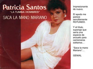 Impresionante de nuevo. El apodo me parece sencillamente ROTUNDO. Y el título, supongo que sería una especie de anzuelo para camioneros solitarios… “ Saca la mano Mariano”… GENIAL 