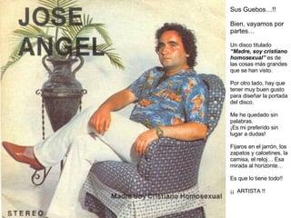 Sus Guebos…!! Bien, vayamos por partes… Un disco titulado  “Madre, soy cristiano homosexual”  es de las cosas más grandes que se han visto.  Por otro lado, hay que tener muy buen gusto para diseñar la portada del disco. Me he quedado sin palabras. ¡Es mi preferido sin lugar a dudas! Fijaros en el jarrón, los zapatos y calcetines, la camisa, el reloj… Esa mirada al horizonte… Es que lo tiene todo!! ¡¡  ARTISTA !! 