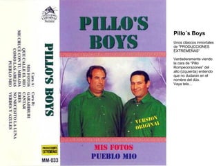 Pillo´s Boys Unos clásicos inmortales de "PRODUCCIONES EXTREMEÑAS“ Verdaderamente viendo la cara de “Pillo Rompecorazones” del alto (izquierda) entiendo que no dudaran en el nombre del dúo. Vaya tela… 