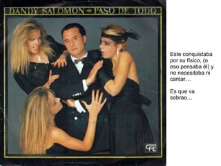 Este conquistaba por su físico, (o eso pensaba él) y no necesitaba ni cantar… Es que va sobrao… 