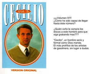 ¡¡¡¡Volumen 5!!!!  ¿Cómo ha sido capaz de llegar hasta éste número? ¿Quién coño le compra los discos a este hombre para que siga grabando mas??? "Cecilio", un hombre serio y formal como Dios manda. El más prolífico de los artistas de gasolinera, sin lugar a dudas. 